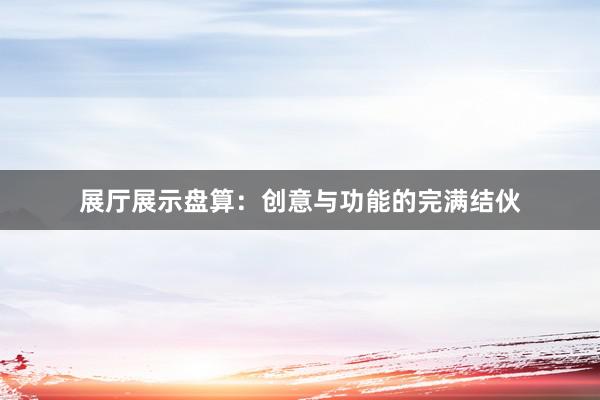 展厅展示盘算：创意与功能的完满结伙