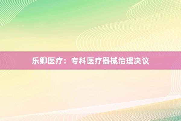 乐卿医疗：专科医疗器械治理决议